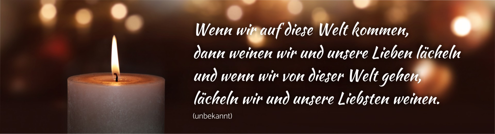 Wenn wir auf diese Welt kommen, dann weinen wir und unsere Lieben lächeln und wenn wir von dieser Welt gehen, lächeln wir und unsere Liebsten weinen. 
(unbekannt)